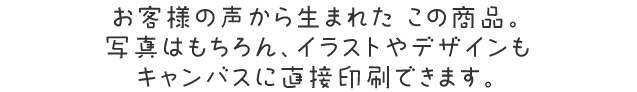 お客様の声から生まれたキャンバスプリント。写真はもちろん、イラストやデザインもキャンバスに直接印刷できます。